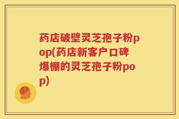 药店破壁灵芝孢子粉pop(药店新客户口碑爆棚的灵芝孢子粉pop)