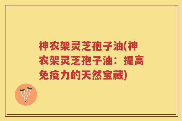 神农架灵芝孢子油(神农架灵芝孢子油：提高免疫力的天然宝藏)