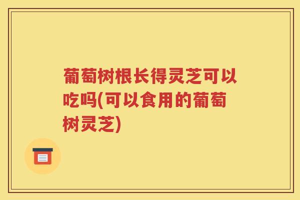葡萄树根长得灵芝可以吃吗(可以食用的葡萄树灵芝) 葡萄树根长得灵芝可以吃吗(可以食用的葡萄树灵芝)