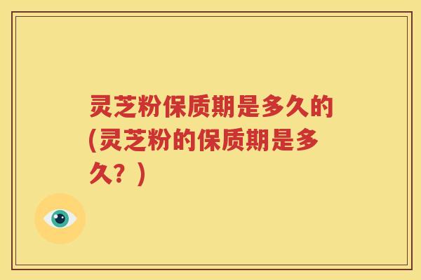 灵芝粉保质期是多久的(灵芝粉的保质期是多久？)