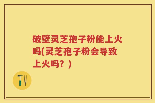 破壁灵芝孢子粉能上火吗(灵芝孢子粉会导致上火吗？)