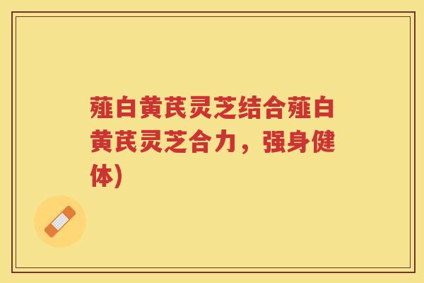 薤白黄芪灵芝结合薤白黄芪灵芝合力，强身健体)