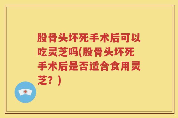 股骨头坏死手术后可以吃灵芝吗(股骨头坏死手术后是否适合食用灵芝？)