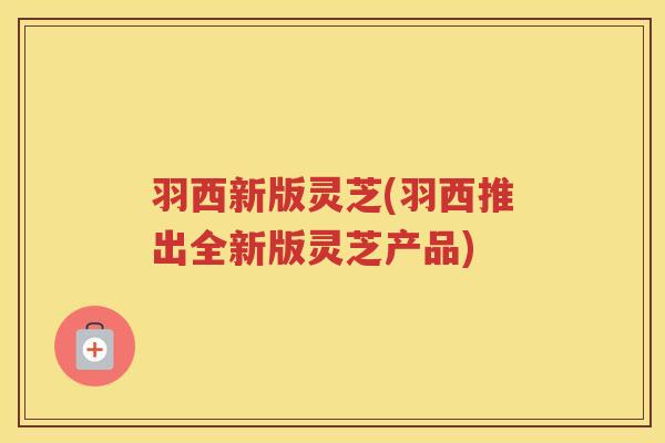 羽西新版灵芝(羽西推出全新版灵芝产品)