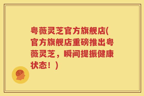 粤薇灵芝官方旗舰店(官方旗舰店重磅推出粤薇灵芝，瞬间提振健康状态！)