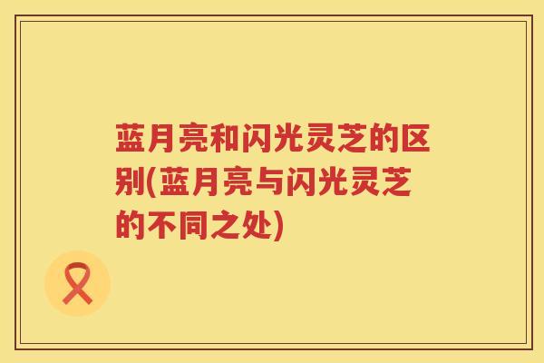 蓝月亮和闪光灵芝的区别(蓝月亮与闪光灵芝的不同之处)