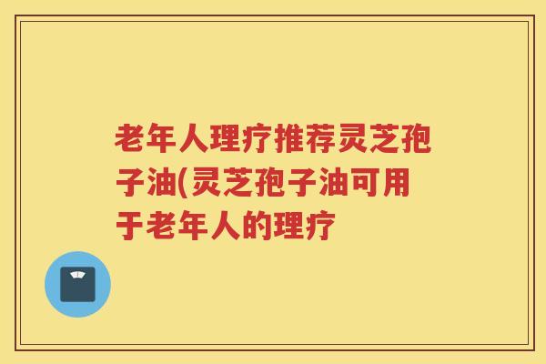 老年人理疗推荐灵芝孢子油(灵芝孢子油可用于老年人的理疗