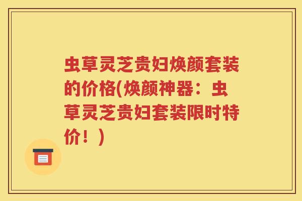 虫草灵芝贵妇焕颜套装的价格(焕颜神器：虫草灵芝贵妇套装限时特价！)