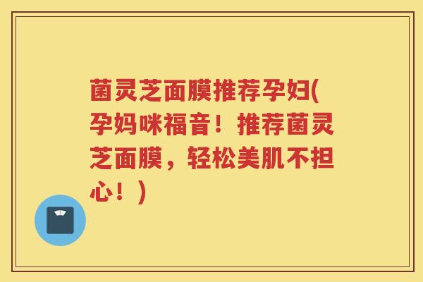 菌灵芝面膜推荐孕妇(孕妈咪福音！推荐菌灵芝面膜，轻松美肌不担心！)