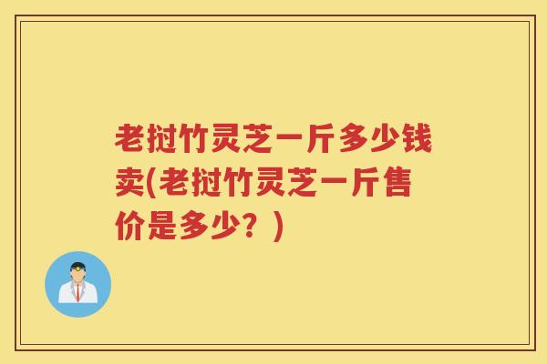 老挝竹灵芝一斤多少钱卖(老挝竹灵芝一斤售价是多少？)