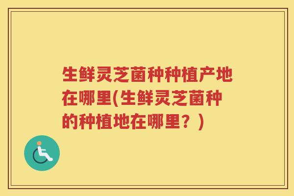 生鲜灵芝菌种种植产地在哪里(生鲜灵芝菌种的种植地在哪里？)
