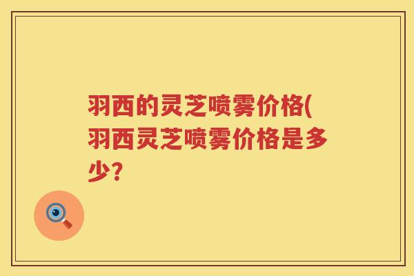 羽西的灵芝喷雾价格(羽西灵芝喷雾价格是多少？