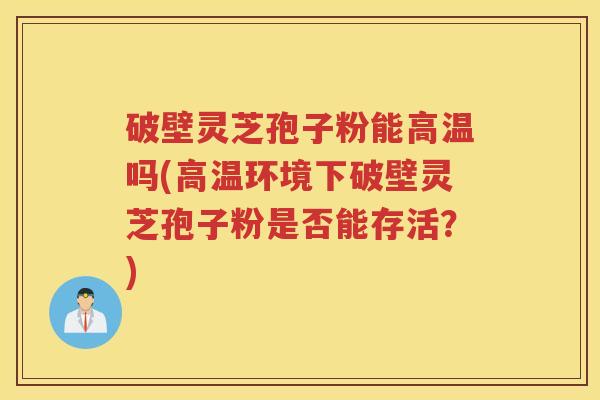 破壁灵芝孢子粉能高温吗(高温环境下破壁灵芝孢子粉是否能存活?) 破壁灵芝孢子粉能高温吗(高温环境下破壁灵芝孢子粉是否能存活?)