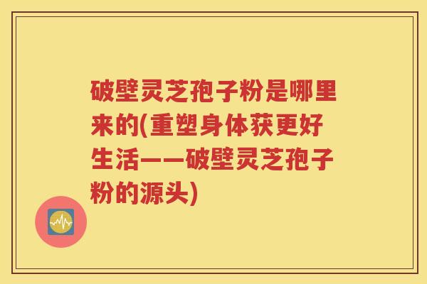 破壁灵芝孢子粉是哪里来的(重塑身体获更好生活——破壁灵芝孢子粉的源头)