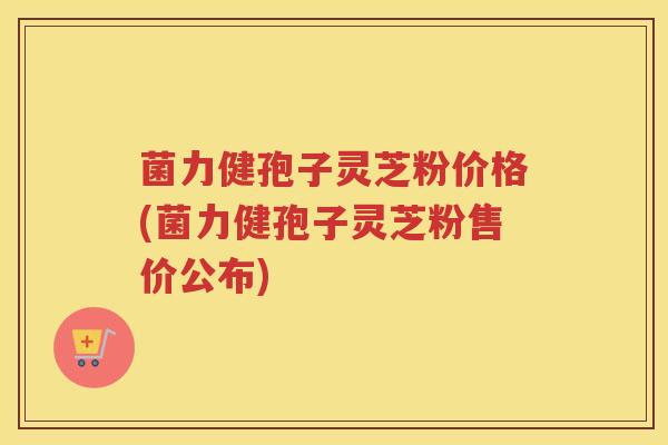 菌力健孢子灵芝粉价格(菌力健孢子灵芝粉售价公布)