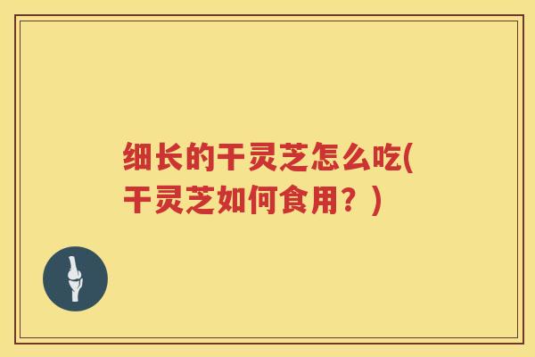 细长的干灵芝怎么吃(干灵芝如何食用？)