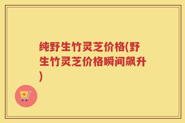 纯野生竹灵芝价格(野生竹灵芝价格瞬间飙升)