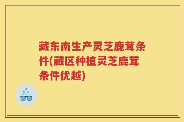 藏东南生产灵芝鹿茸条件(藏区种植灵芝鹿茸条件优越)