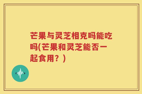 芒果与灵芝相克吗能吃吗(芒果和灵芝能否一起食用？)
