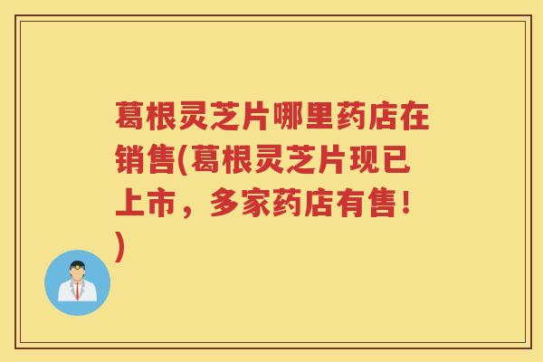葛根灵芝片哪里药店在销售(葛根灵芝片现已上市，多家药店有售！)