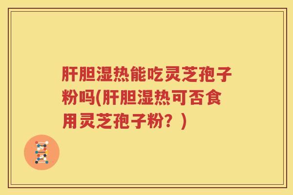 胆湿热能吃灵芝孢子粉吗(胆湿热可否食用灵芝孢子粉？)