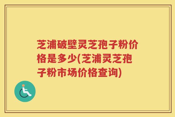 芝浦破壁灵芝孢子粉价格是多少(芝浦灵芝孢子粉市场价格查询)