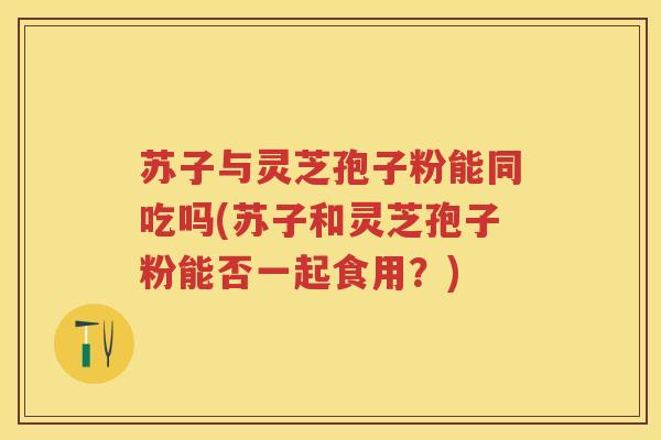 苏子与灵芝孢子粉能同吃吗(苏子和灵芝孢子粉能否一起食用?) 苏子与灵芝孢子粉能同吃吗(苏子和灵芝孢子粉能否一起食用?)