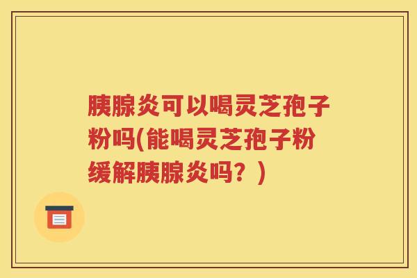 胰腺炎可以喝灵芝孢子粉吗(能喝灵芝孢子粉缓解胰腺炎吗？)