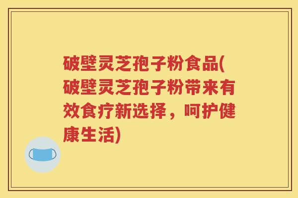 破壁灵芝孢子粉食品(破壁灵芝孢子粉带来有效食疗新选择，呵护健康生活)