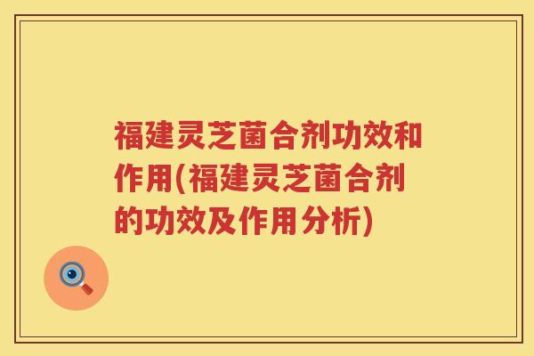 福建灵芝菌合剂功效和作用(福建灵芝菌合剂的功效及作用分析)