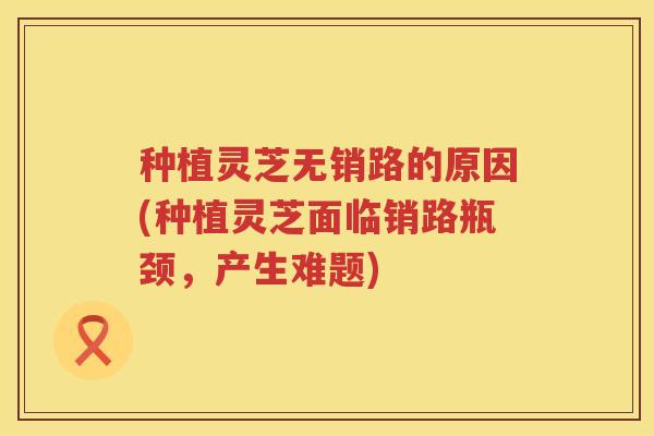 种植灵芝无销路的原因(种植灵芝面临销路瓶颈,产生难题) 种植灵芝无销路的原因(种植灵芝面临销路瓶颈,产生难题)