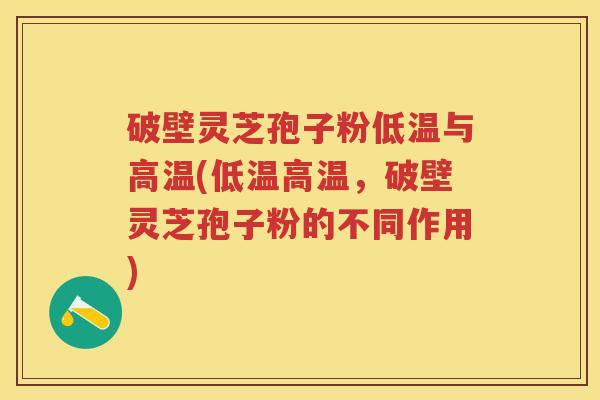 破壁灵芝孢子粉低温与高温(低温高温，破壁灵芝孢子粉的不同作用)