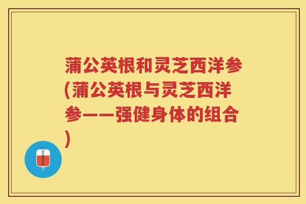 蒲公英根和灵芝西洋参(蒲公英根与灵芝西洋参——强健身体的组合) 蒲公英根和灵芝西洋参(蒲公英根与灵芝西洋参——强健身体的组合)