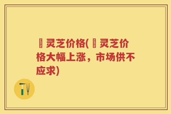 苆灵芝价格(苆灵芝价格大幅上涨，市场供不应求)