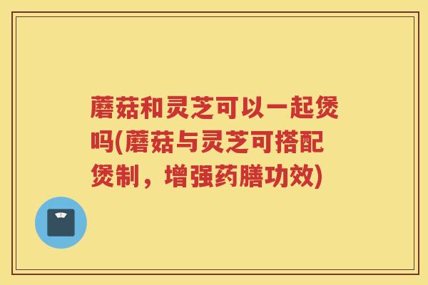 蘑菇和灵芝可以一起煲吗(蘑菇与灵芝可搭配煲制,增强药膳功效) 蘑菇和灵芝可以一起煲吗(蘑菇与灵芝可搭配煲制,增强药膳功效)