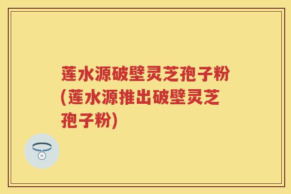 莲水源破壁灵芝孢子粉(莲水源推出破壁灵芝孢子粉)