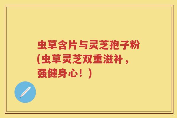 虫草含片与灵芝孢子粉(虫草灵芝双重滋补，强健身心！)