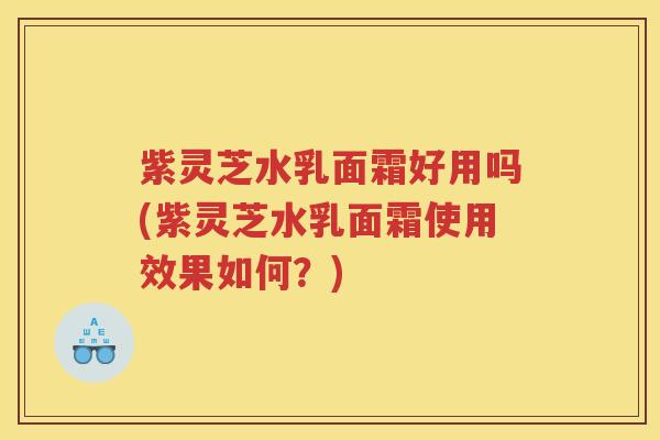 紫灵芝水乳面霜好用吗(紫灵芝水乳面霜使用效果如何?) 紫灵芝水乳面霜好用吗(紫灵芝水乳面霜使用效果如何?)