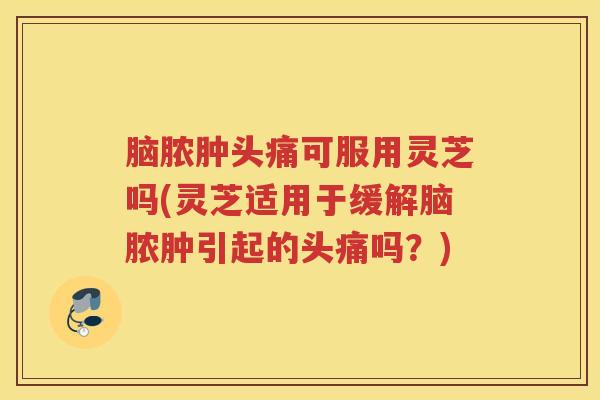 脑脓肿头痛可服用灵芝吗(灵芝适用于缓解脑脓肿引起的头痛吗？)