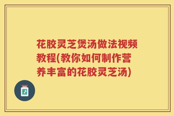 花胶灵芝煲汤做法视频教程(教你如何制作营养丰富的花胶灵芝汤)