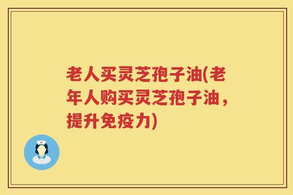 老人买灵芝孢子油(老年人购买灵芝孢子油，提升免疫力)