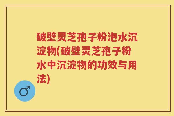 破壁灵芝孢子粉泡水沉淀物(破壁灵芝孢子粉水中沉淀物的功效与用法) 破壁灵芝孢子粉泡水沉淀物(破壁灵芝孢子粉水中沉淀物的功效与用法)