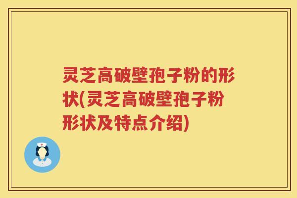灵芝高破壁孢子粉的形状(灵芝高破壁孢子粉形状及特点介绍) 灵芝高破壁孢子粉的形状(灵芝高破壁孢子粉形状及特点介绍)
