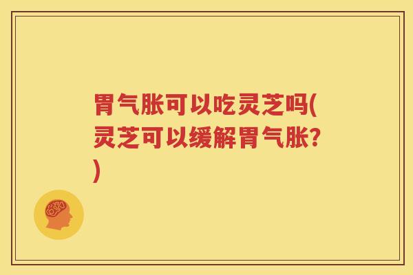 胃气胀可以吃灵芝吗(灵芝可以缓解胃气胀？)