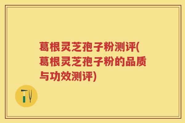 葛根灵芝孢子粉测评(葛根灵芝孢子粉的品质与功效测评)