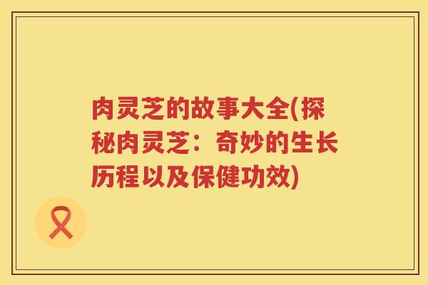 肉灵芝的故事大全(探秘肉灵芝：奇妙的生长历程以及保健功效)