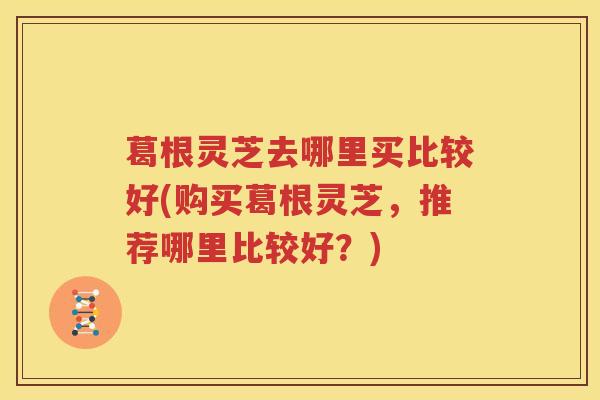 葛根灵芝去哪里买比较好(购买葛根灵芝,推荐哪里比较好?) 葛根灵芝去哪里买比较好(购买葛根灵芝,推荐哪里比较好?)