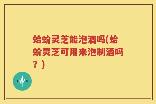 蛤蚧灵芝能泡酒吗(蛤蚧灵芝可用来泡制酒吗？)