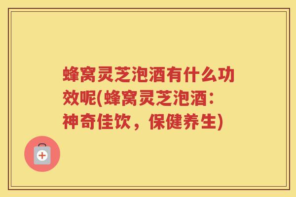 蜂窝灵芝泡酒有什么功效呢(蜂窝灵芝泡酒:神奇佳饮,保健养生) 蜂窝灵芝泡酒有什么功效呢(蜂窝灵芝泡酒:神奇佳饮,保健养生)