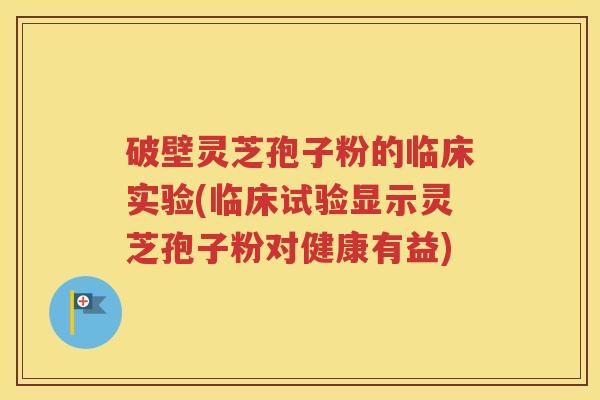 破壁灵芝孢子粉的临床实验(临床试验显示灵芝孢子粉对健康有益)